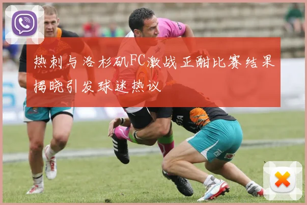 热刺与洛杉矶FC激战正酣比赛结果揭晓引发球迷热议