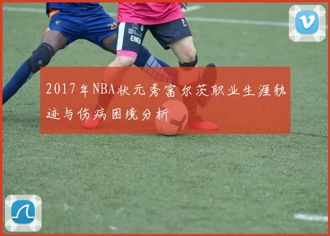 2017年NBA状元秀富尔茨职业生涯轨迹与伤病困境分析