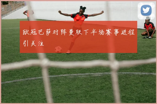 欧冠巴萨对阵曼联下半场赛事进程引关注