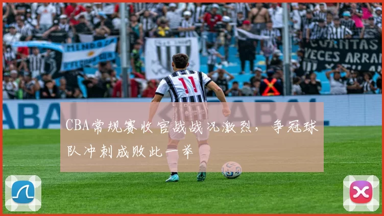 CBA常规赛收官战战况激烈，争冠球队冲刺成败此一举