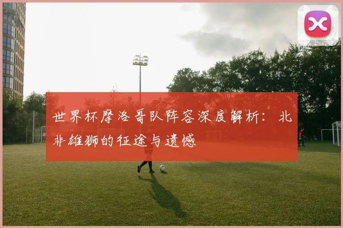 世界杯摩洛哥队阵容深度解析:北非雄狮的征途与遗憾