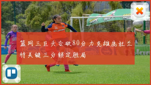 篮网三巨头合砍80分力克雄鹿杜兰特关键三分锁定胜局