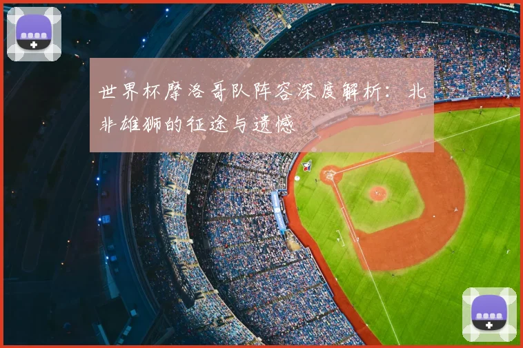 世界杯摩洛哥队阵容深度解析:北非雄狮的征途与遗憾