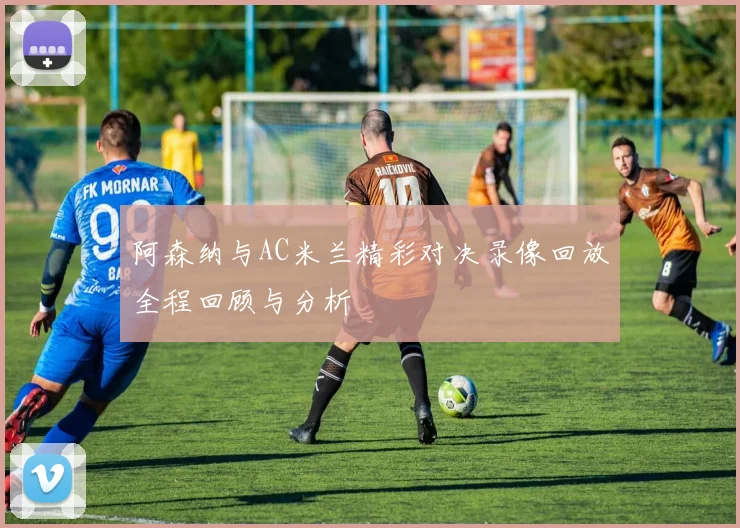 阿森纳与AC米兰精彩对决录像回放全程回顾与分析
